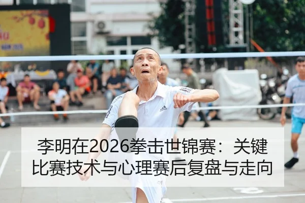 李明在2026拳击世锦赛：关键比赛技术与心理赛后复盘与走向